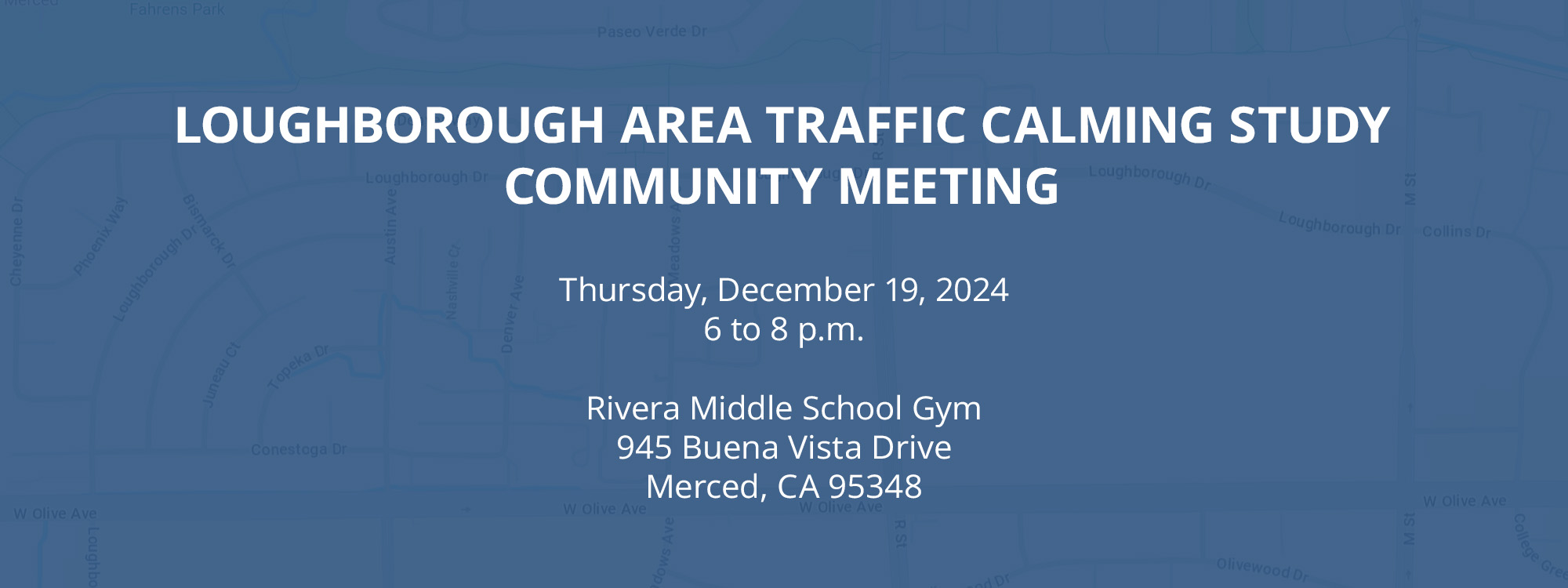 Loughborough Area Traffic Calming Study Community Meeting Thursday, December 19, 2024 6 to 8 p.m. Rivera Middle School Gym 945 Buena Vista Drive Merced, CA 95348